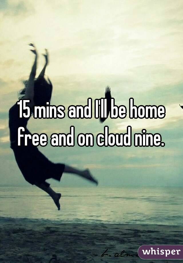 15 mins and I'll be home free and on cloud nine. 