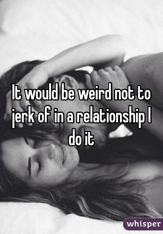 It would be weird not to jerk of in a relationship I do it