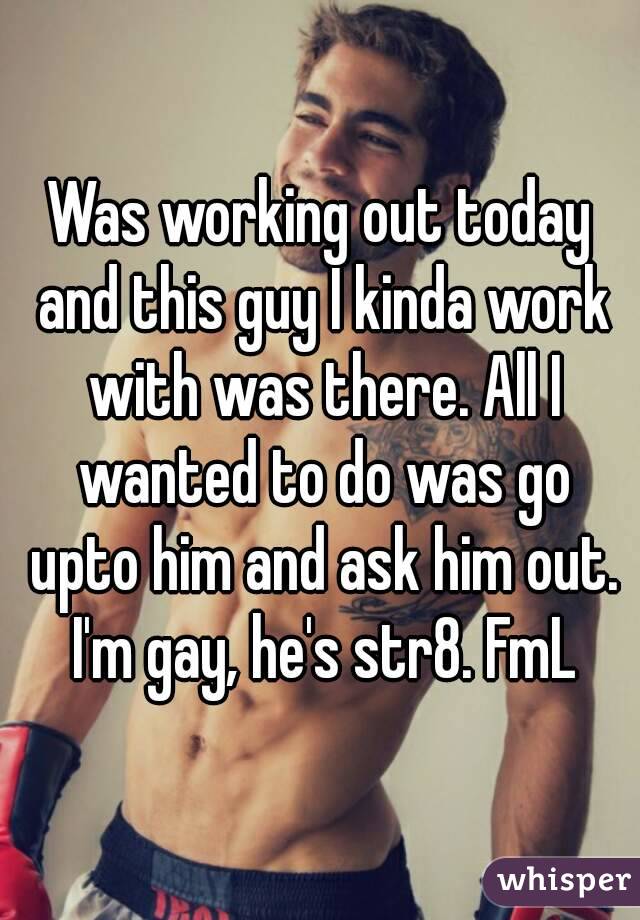 Was working out today and this guy I kinda work with was there. All I wanted to do was go upto him and ask him out. I'm gay, he's str8. FmL