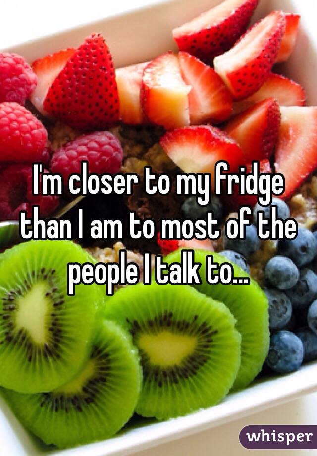 I'm closer to my fridge than I am to most of the people I talk to...