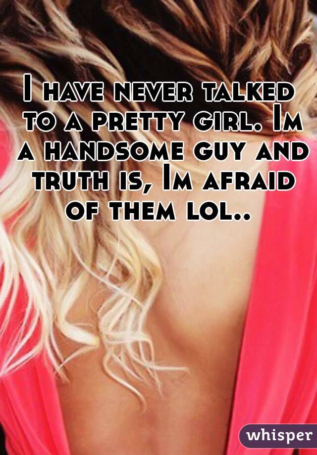 I have never talked to a pretty girl. Im a handsome guy and truth is, Im afraid of them lol.. 