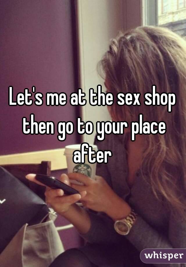 Let's me at the sex shop then go to your place after 