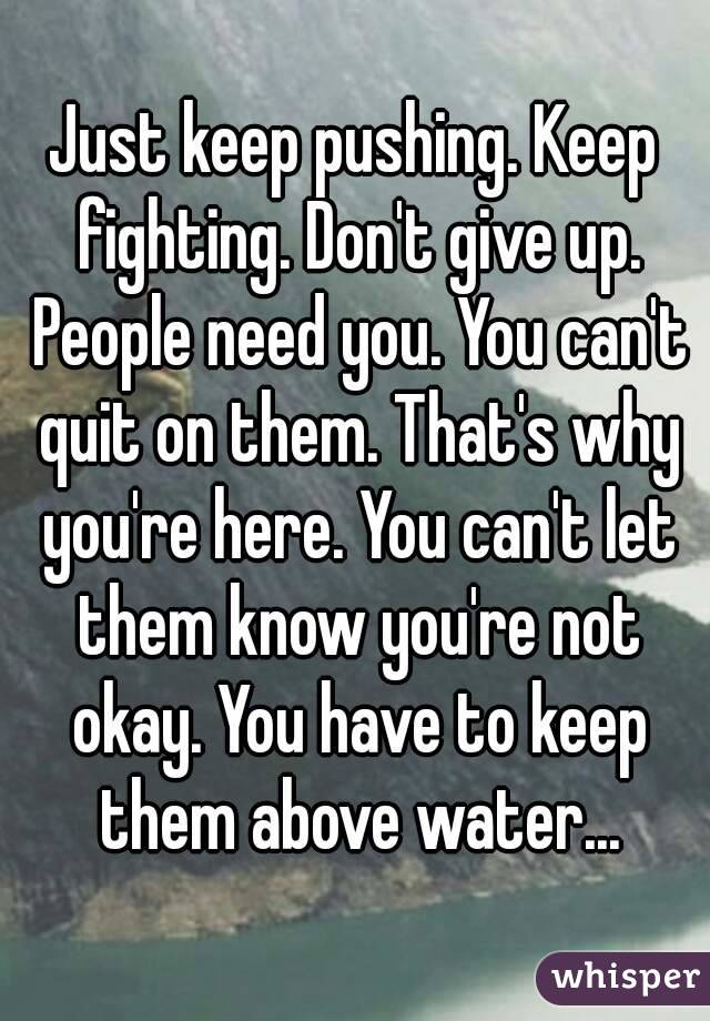 Just keep pushing. Keep fighting. Don't give up. People need you. You can't quit on them. That's why you're here. You can't let them know you're not okay. You have to keep them above water...
