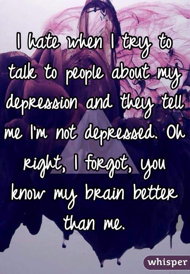 I hate when I try to talk to people about my depression and they tell me I'm not depressed. Oh right, I forgot, you know my brain better than me. 