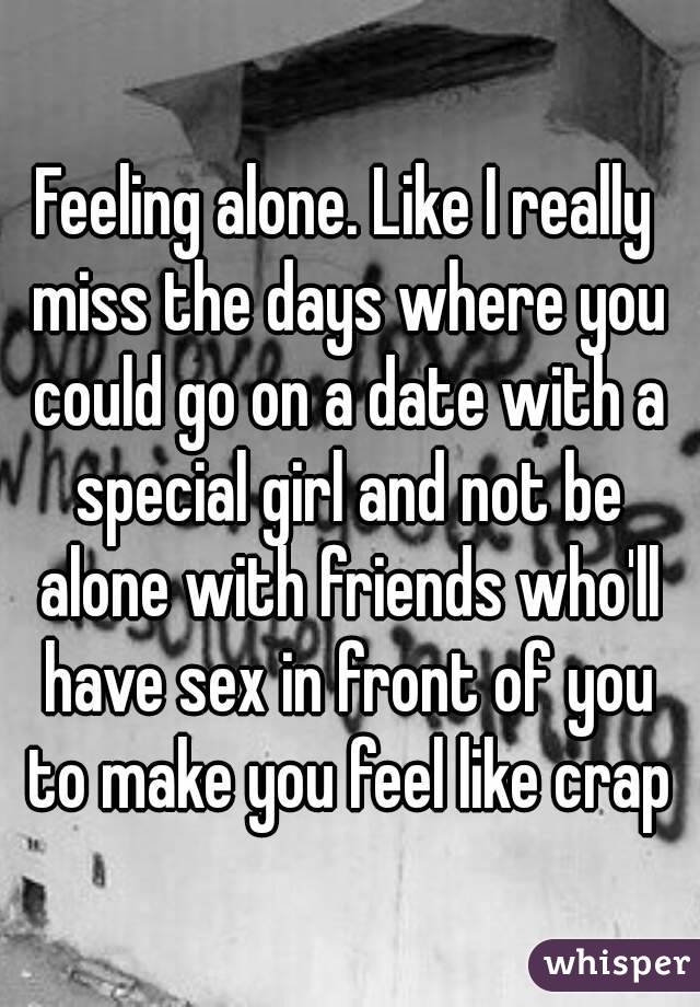 Feeling alone. Like I really miss the days where you could go on a date with a special girl and not be alone with friends who'll have sex in front of you to make you feel like crap