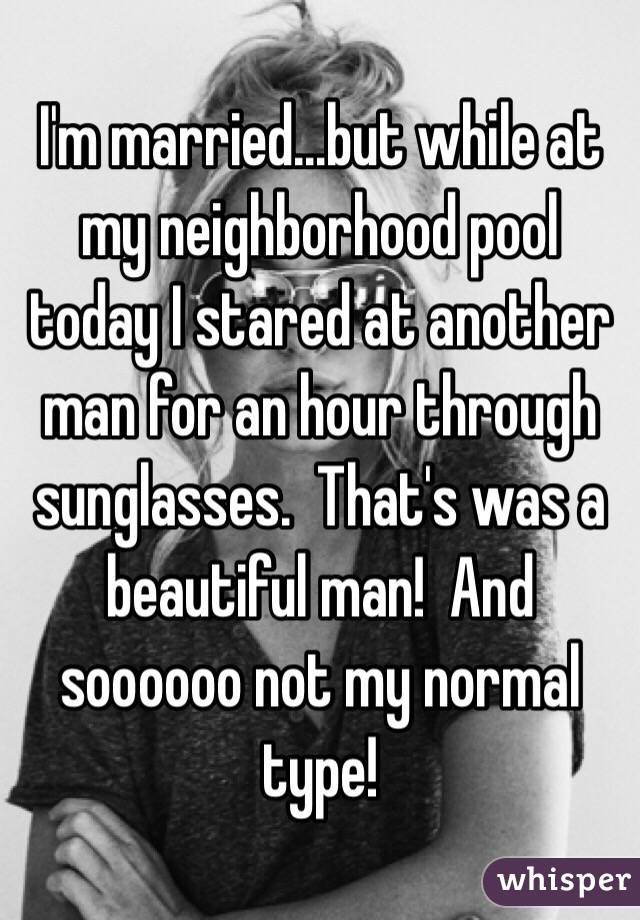 I'm married...but while at my neighborhood pool today I stared at another man for an hour through sunglasses.  That's was a beautiful man!  And soooooo not my normal type! 