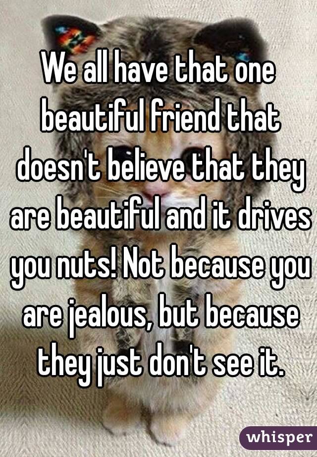 We all have that one beautiful friend that doesn't believe that they are beautiful and it drives you nuts! Not because you are jealous, but because they just don't see it.