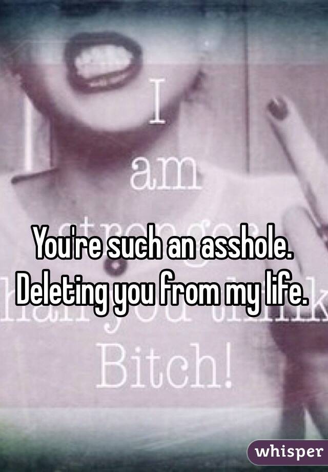 You're such an asshole. Deleting you from my life. 