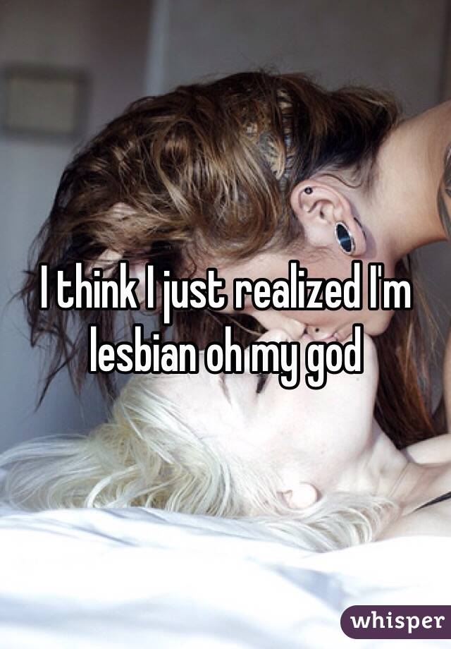 I think I just realized I'm lesbian oh my god 