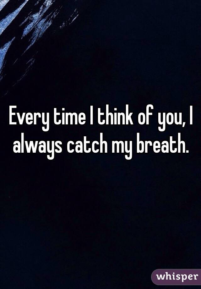 Every time I think of you, I always catch my breath.