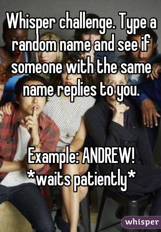 Whisper challenge. Type a random name and see if someone with the same name replies to you.


Example: ANDREW!
*waits patiently*