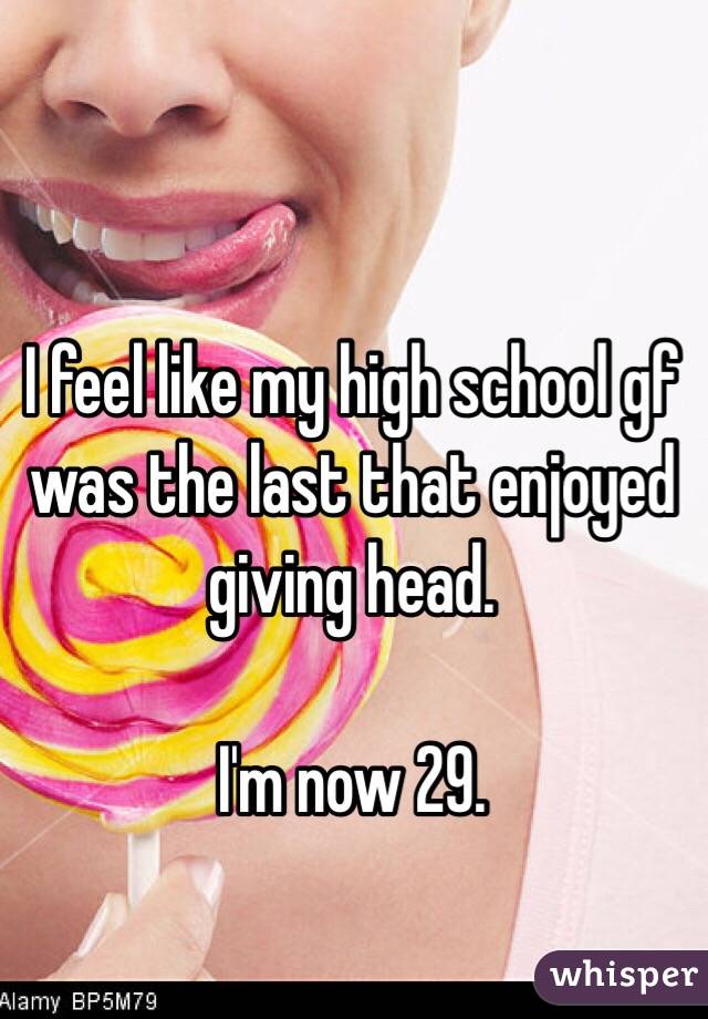 I feel like my high school gf was the last that enjoyed giving head. 

I'm now 29. 