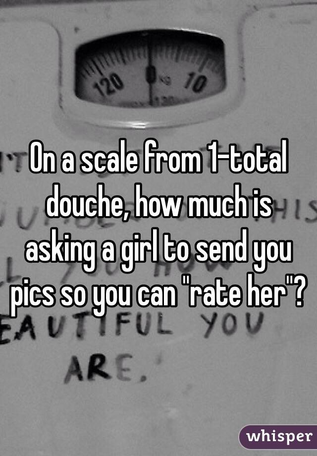 On a scale from 1-total douche, how much is asking a girl to send you pics so you can "rate her"? 