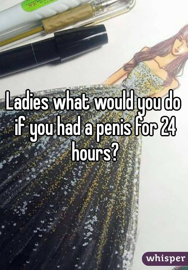 Ladies what would you do if you had a penis for 24 hours?
