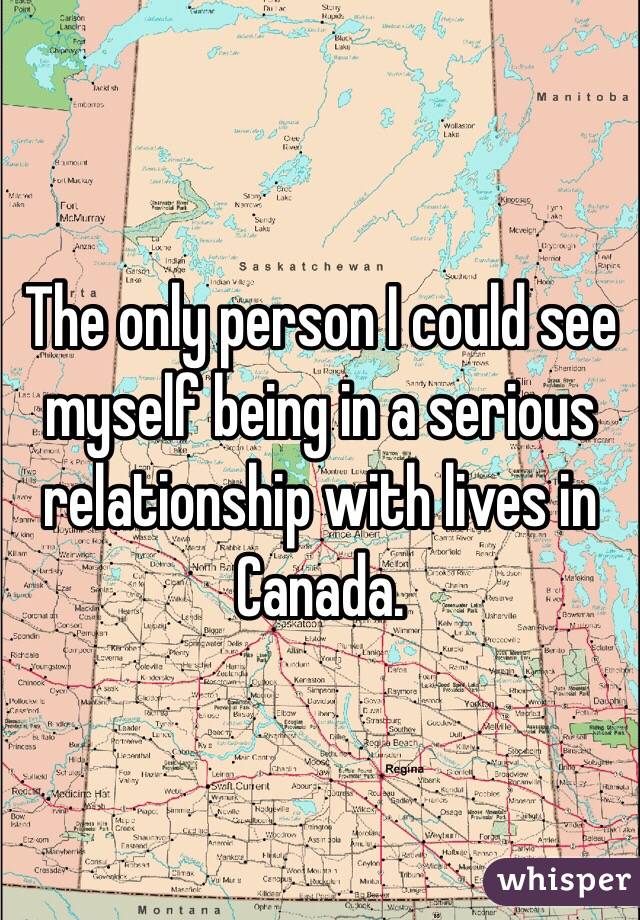 The only person I could see myself being in a serious relationship with lives in Canada.
