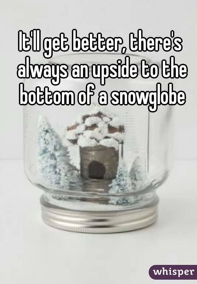 It'll get better, there's always an upside to the bottom of a snowglobe