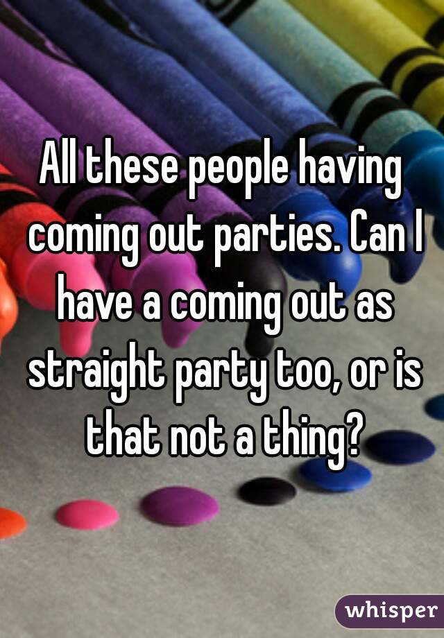 All these people having coming out parties. Can I have a coming out as straight party too, or is that not a thing?