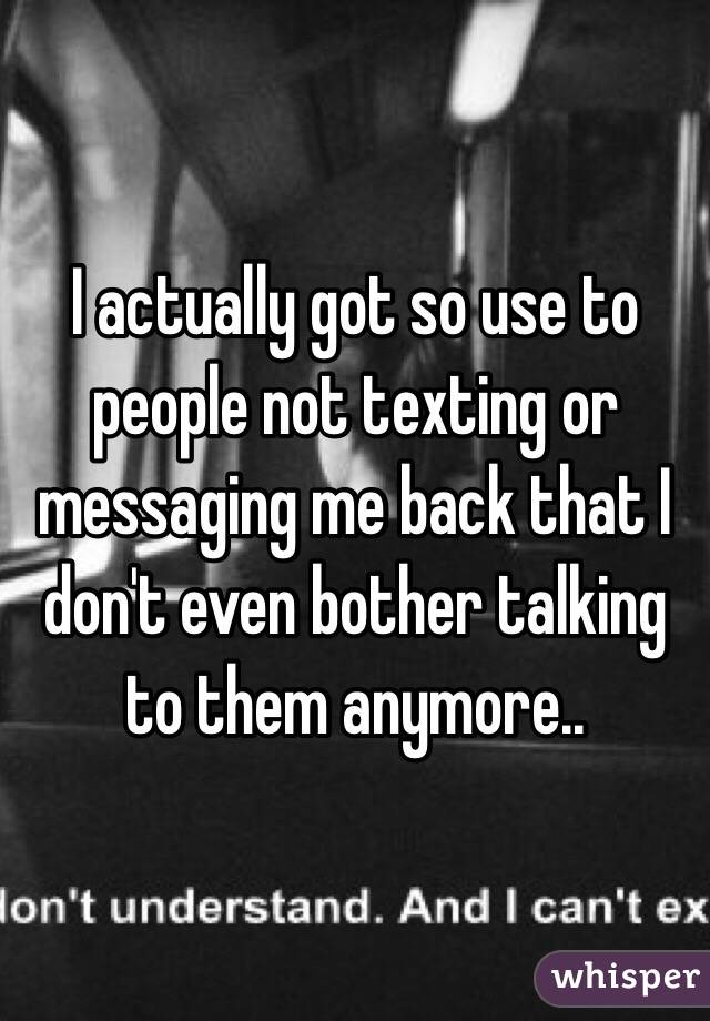 I actually got so use to people not texting or messaging me back that I don't even bother talking to them anymore.. 