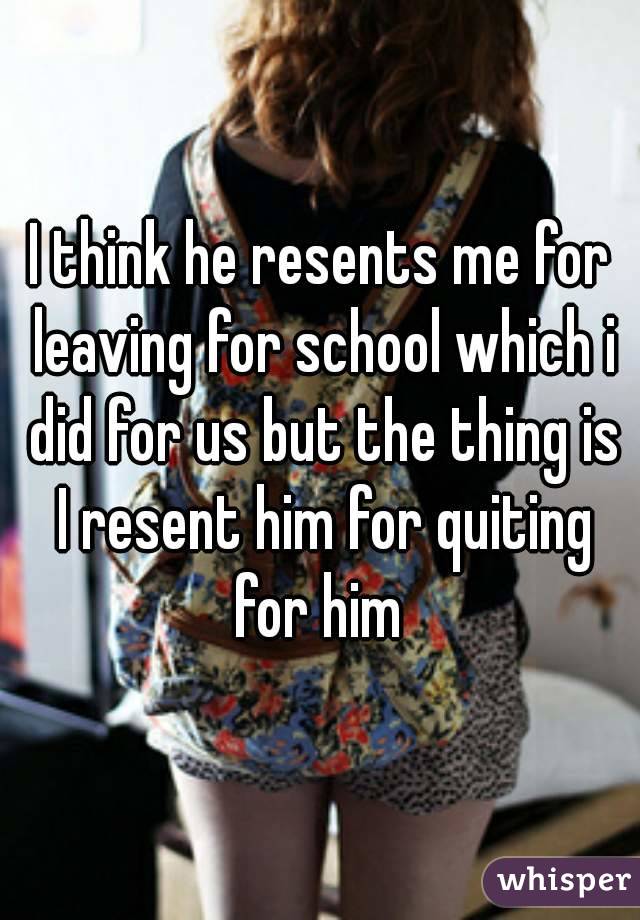 I think he resents me for leaving for school which i did for us but the thing is I resent him for quiting for him 