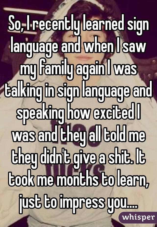 So, I recently learned sign language and when I saw my family again I was talking in sign language and speaking how excited I was and they all told me they didn't give a shit. It took me months to learn, just to impress you....