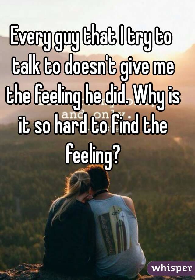 Every guy that I try to talk to doesn't give me the feeling he did. Why is it so hard to find the feeling?
