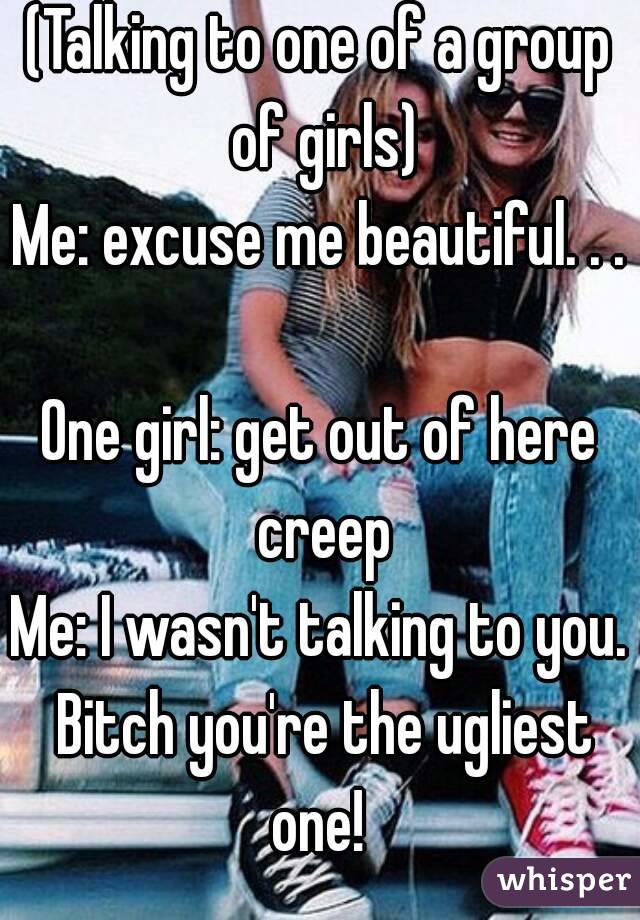 (Talking to one of a group of girls)
Me: excuse me beautiful. . .  
One girl: get out of here creep
Me: I wasn't talking to you. Bitch you're the ugliest one! 