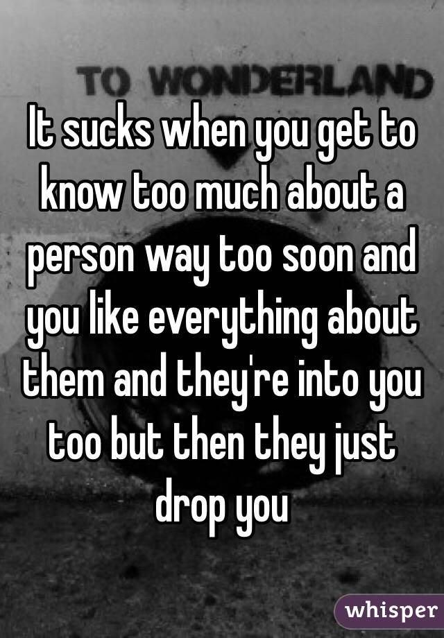 It sucks when you get to know too much about a person way too soon and you like everything about them and they're into you too but then they just drop you