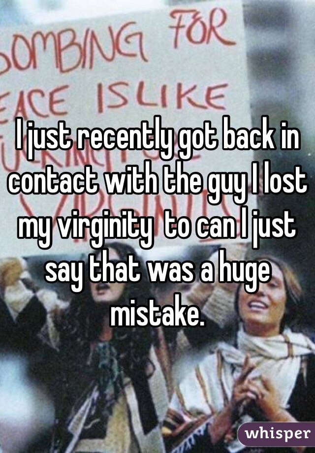 I just recently got back in contact with the guy I lost my virginity  to can I just say that was a huge mistake. 