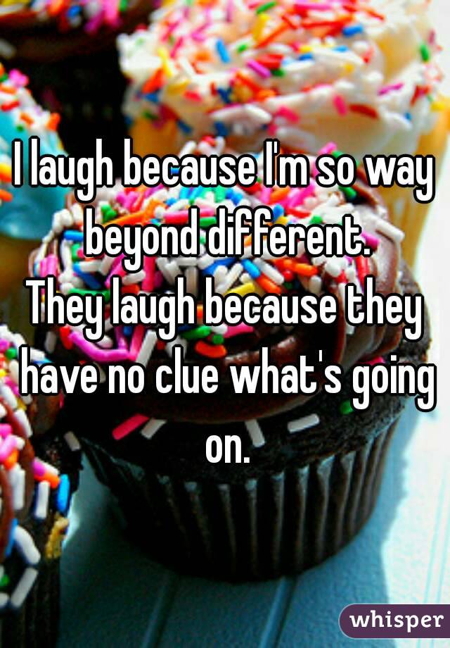 I laugh because I'm so way beyond different.
They laugh because they have no clue what's going on.