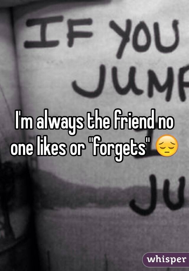 I'm always the friend no one likes or "forgets" 😔