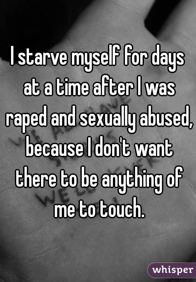 I starve myself for days at a time after I was raped and sexually abused, because I don't want there to be anything of me to touch.