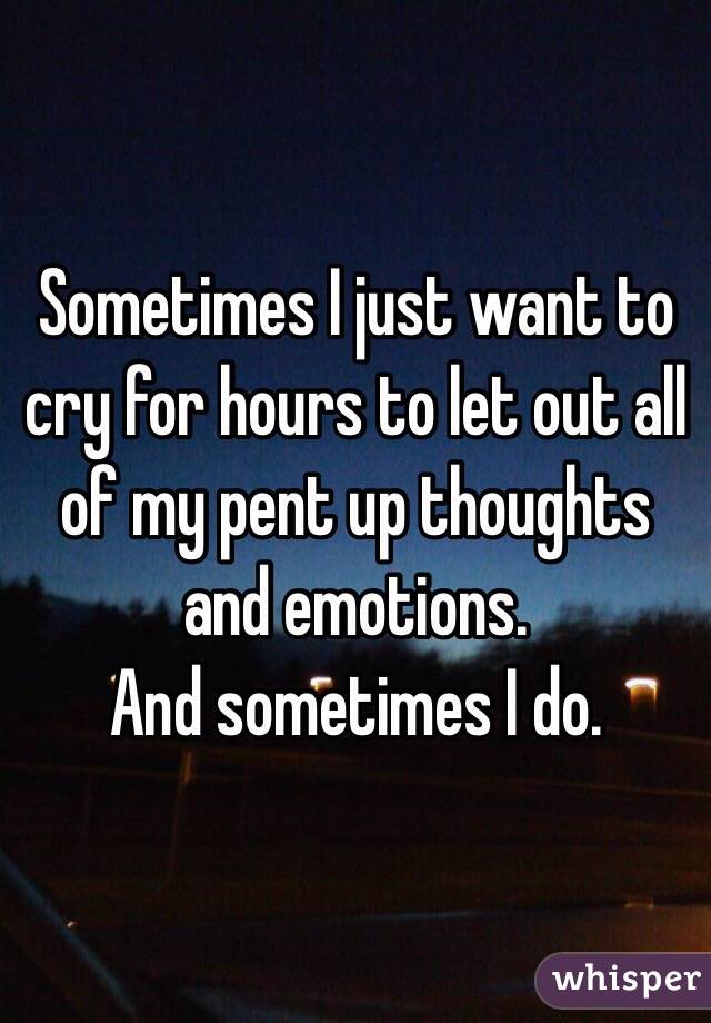 Sometimes I just want to cry for hours to let out all of my pent up thoughts and emotions.
And sometimes I do.