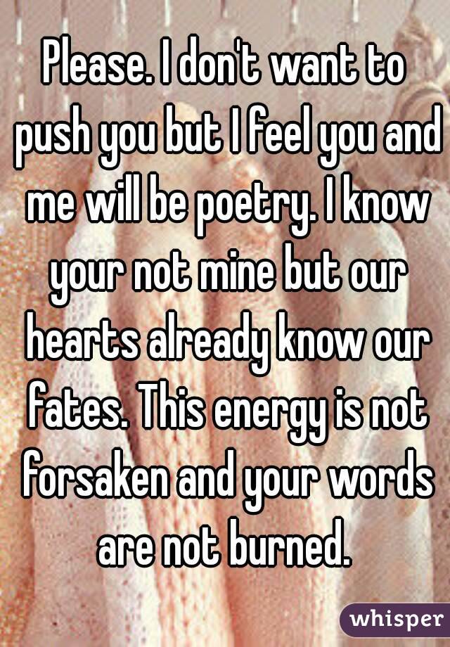 Please. I don't want to push you but I feel you and me will be poetry. I know your not mine but our hearts already know our fates. This energy is not forsaken and your words are not burned. 