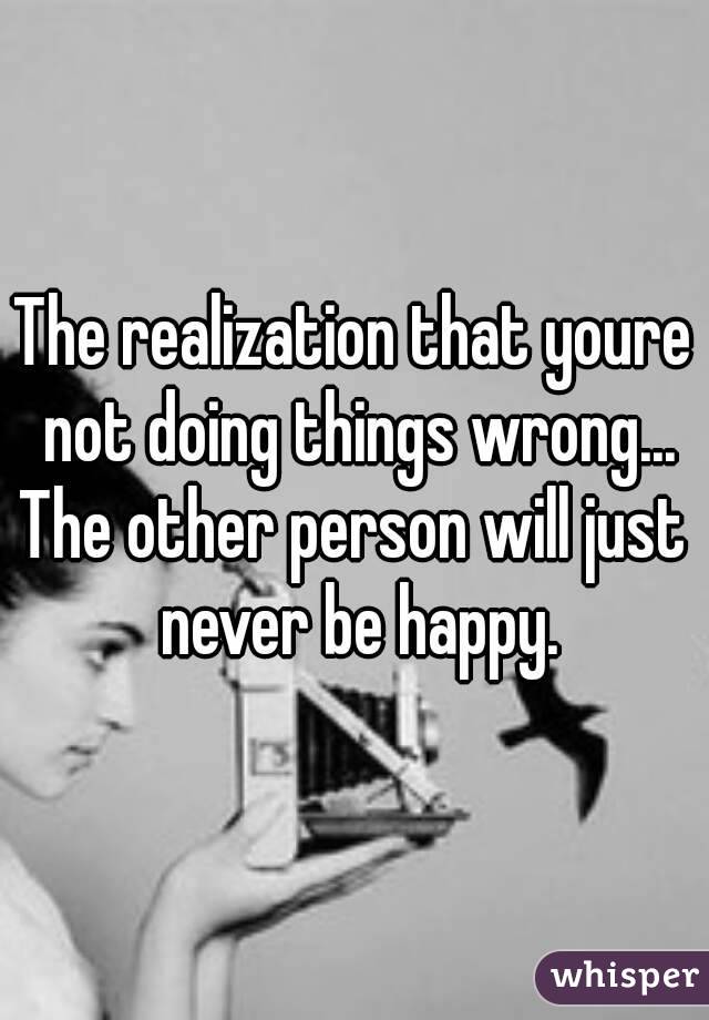 The realization that youre not doing things wrong...
The other person will just never be happy.