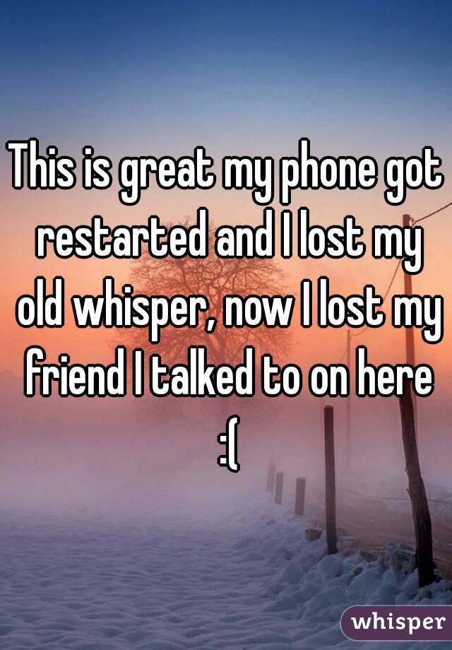 This is great my phone got restarted and I lost my old whisper, now I lost my friend I talked to on here :(