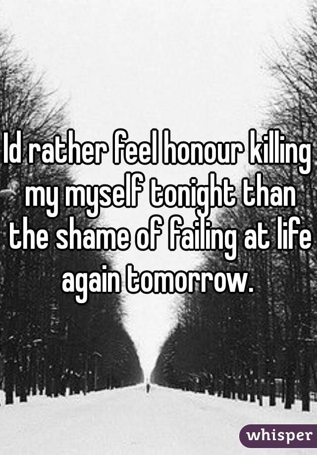 Id rather feel honour killing my myself tonight than the shame of failing at life again tomorrow. 