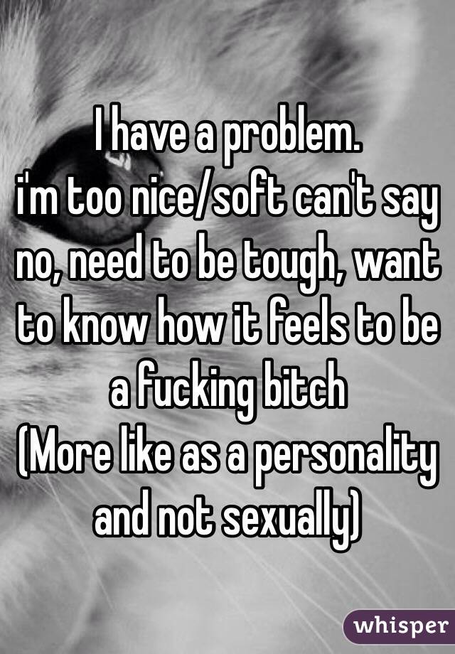 I have a problem.
i'm too nice/soft can't say no, need to be tough, want to know how it feels to be a fucking bitch 
(More like as a personality and not sexually) 