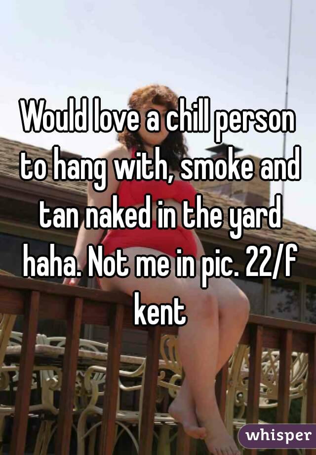 Would love a chill person to hang with, smoke and tan naked in the yard haha. Not me in pic. 22/f kent
