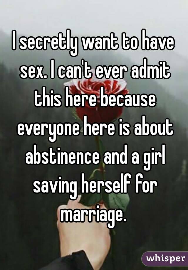 I secretly want to have sex. I can't ever admit this here because everyone here is about abstinence and a girl saving herself for marriage. 