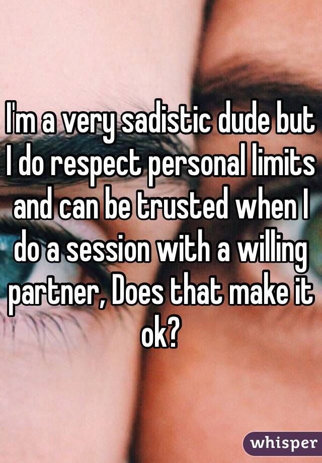 I'm a very sadistic dude but I do respect personal limits and can be trusted when I do a session with a willing partner, Does that make it ok? 