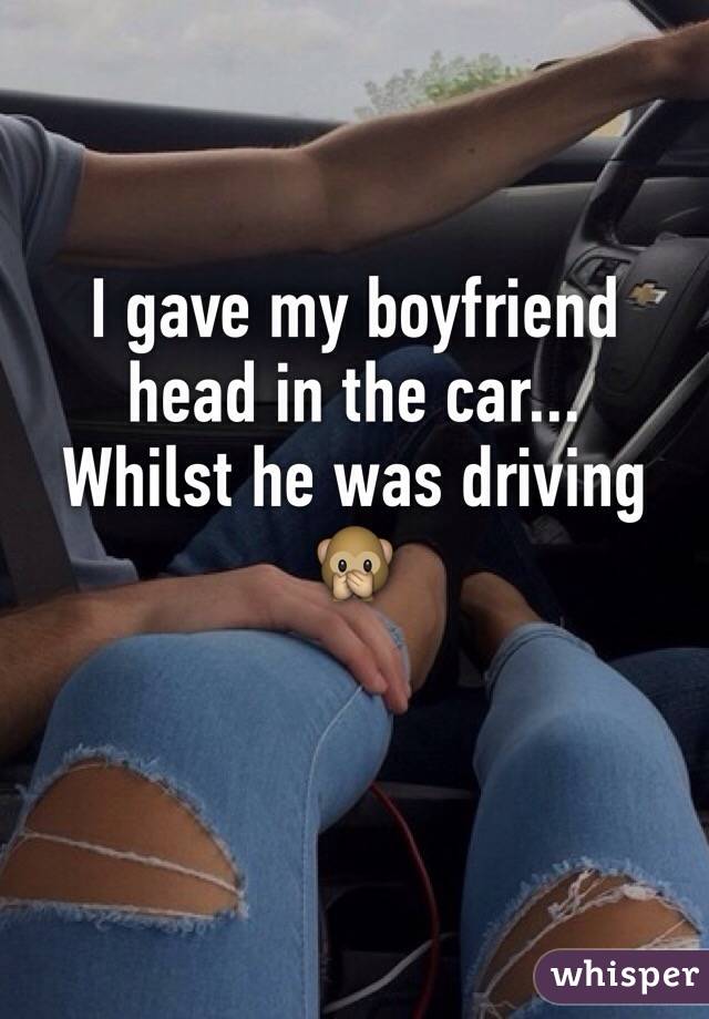 I gave my boyfriend head in the car... 
Whilst he was driving 🙊