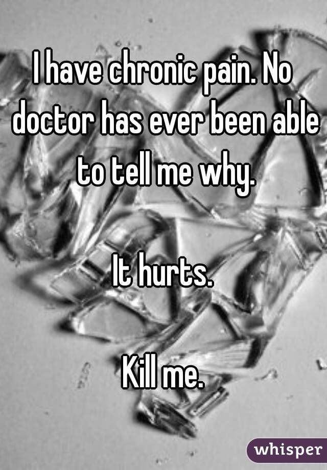 I have chronic pain. No doctor has ever been able to tell me why.

It hurts.

Kill me.