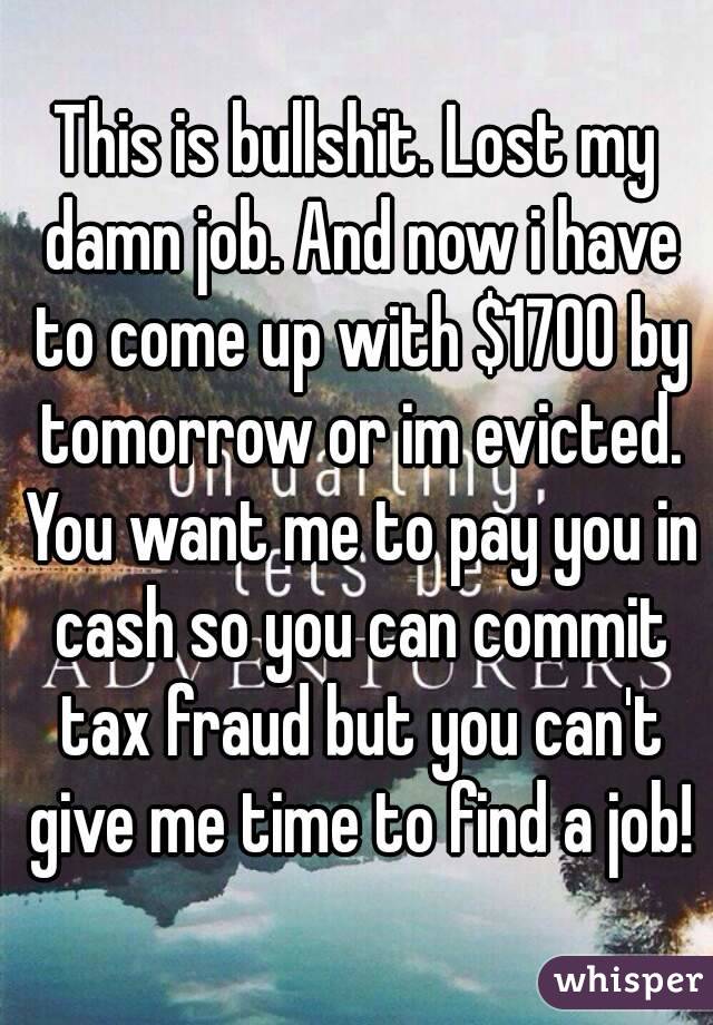 This is bullshit. Lost my damn job. And now i have to come up with $1700 by tomorrow or im evicted. You want me to pay you in cash so you can commit tax fraud but you can't give me time to find a job!