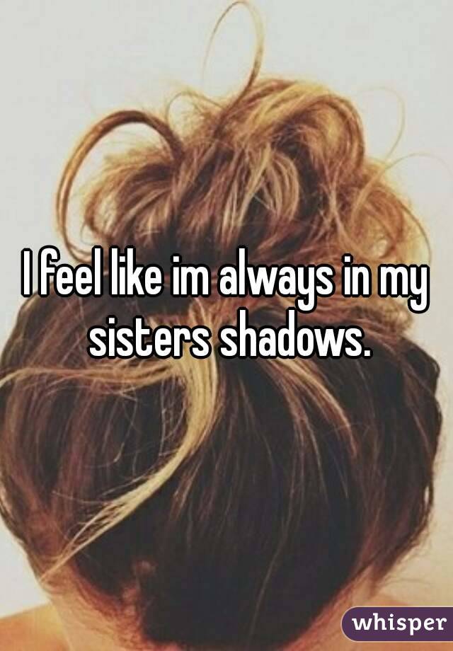 I feel like im always in my sisters shadows.