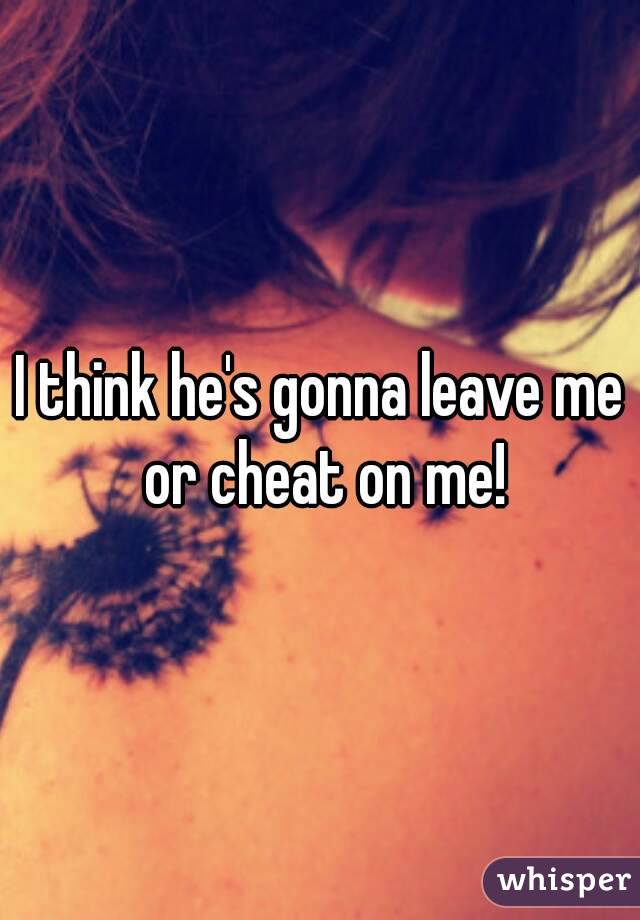 I think he's gonna leave me or cheat on me!