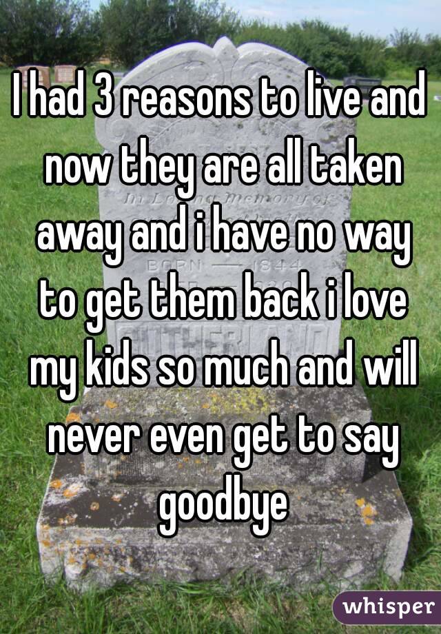 I had 3 reasons to live and now they are all taken away and i have no way to get them back i love my kids so much and will never even get to say goodbye