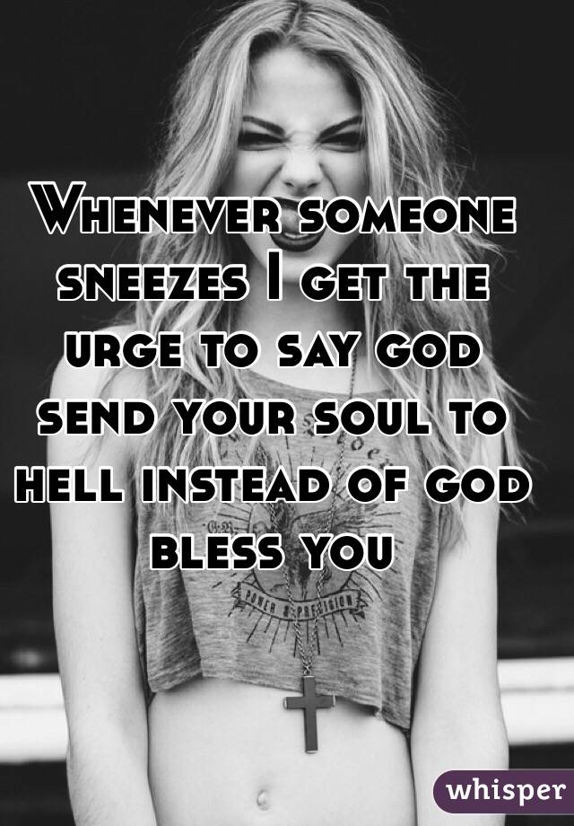 Whenever someone sneezes I get the urge to say god send your soul to hell instead of god bless you
