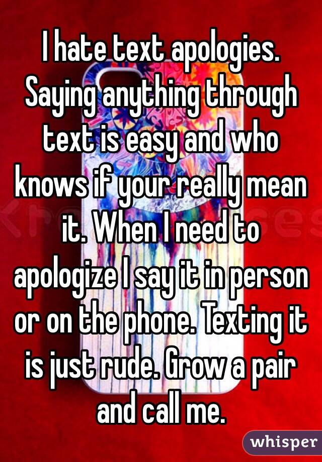 I hate text apologies. Saying anything through text is easy and who knows if your really mean it. When I need to apologize I say it in person or on the phone. Texting it is just rude. Grow a pair and call me. 