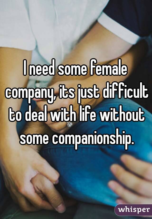 I need some female company, its just difficult to deal with life without some companionship.