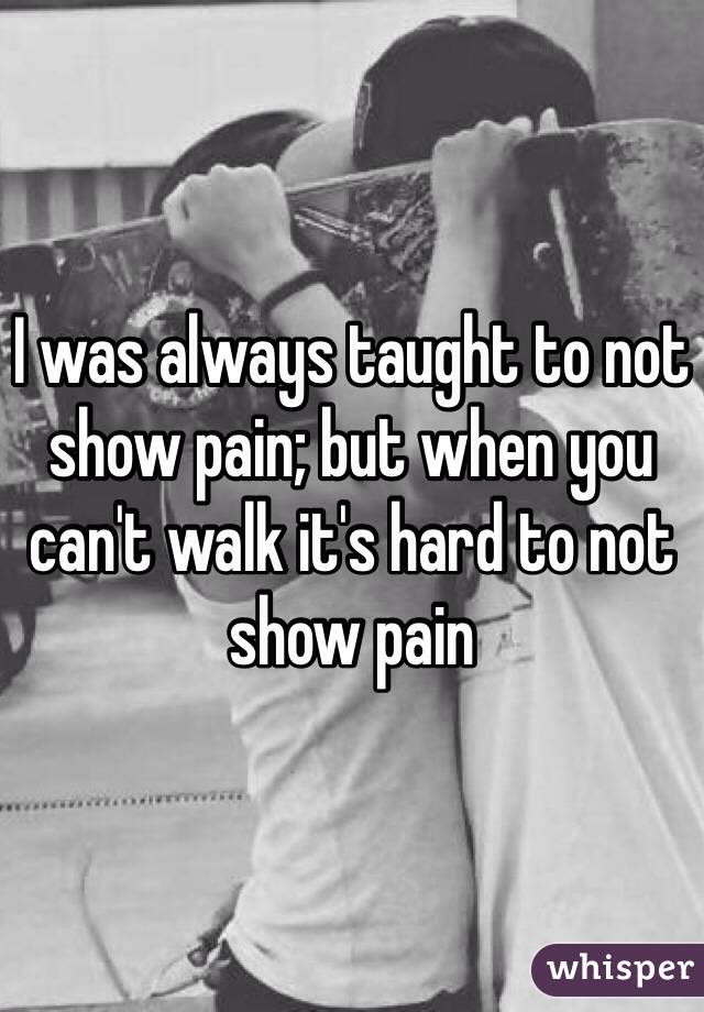 I was always taught to not show pain; but when you can't walk it's hard to not show pain 